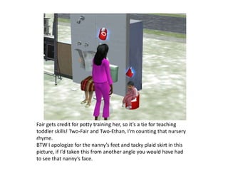 Fair gets credit for potty training her, so it’s a tie for teaching toddler skills! Two-Fair and Two-Ethan, I’m counting that nursery rhyme.BTW I apologize for the nanny’s feet and tacky plaid skirt in this picture, if I’d taken this from another angle you would have had to see that nanny’s face.