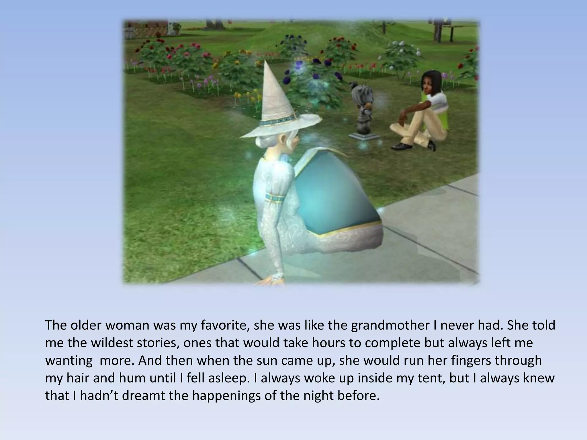 The older woman was my favorite, she was like the grandmother I never had. She told me the wildest stories, ones that would take hours to complete but always left me wanting  more. And then when the sun came up, she would run her fingers through my hair and hum until I fell asleep. I always woke up inside my tent, but I always knew that I hadn’t dreamt the happenings of the night before.