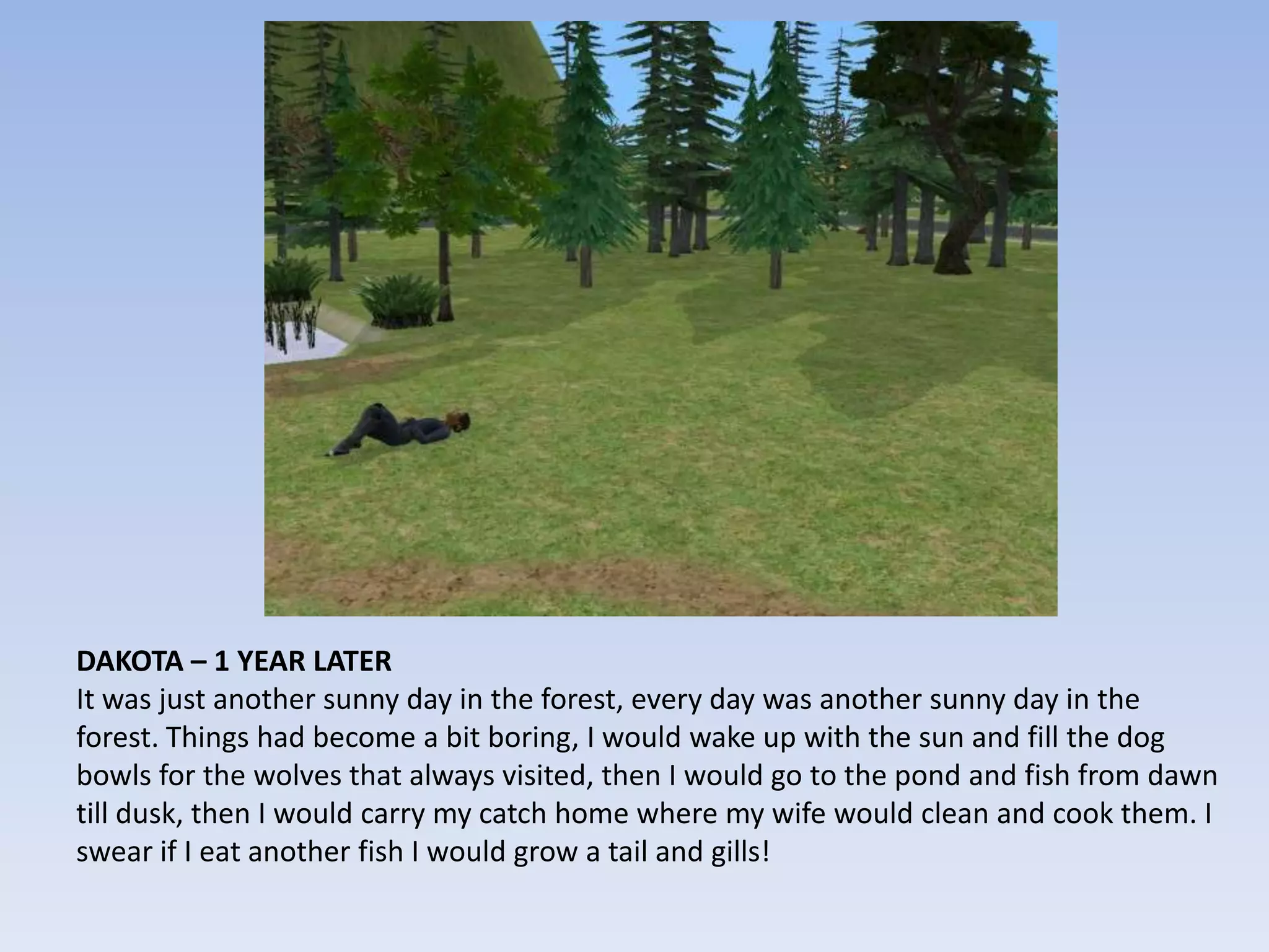 DAKOTA – 1 YEAR LATERIt was just another sunny day in the forest, every day was another sunny day in the forest. Things had become a bit boring, I would wake up with the sun and fill the dog bowls for the wolves that always visited, then I would go to the pond and fish from dawn till dusk, then I would carry my catch home where my wife would clean and cook them. I swear if I eat another fish I would grow a tail and gills!