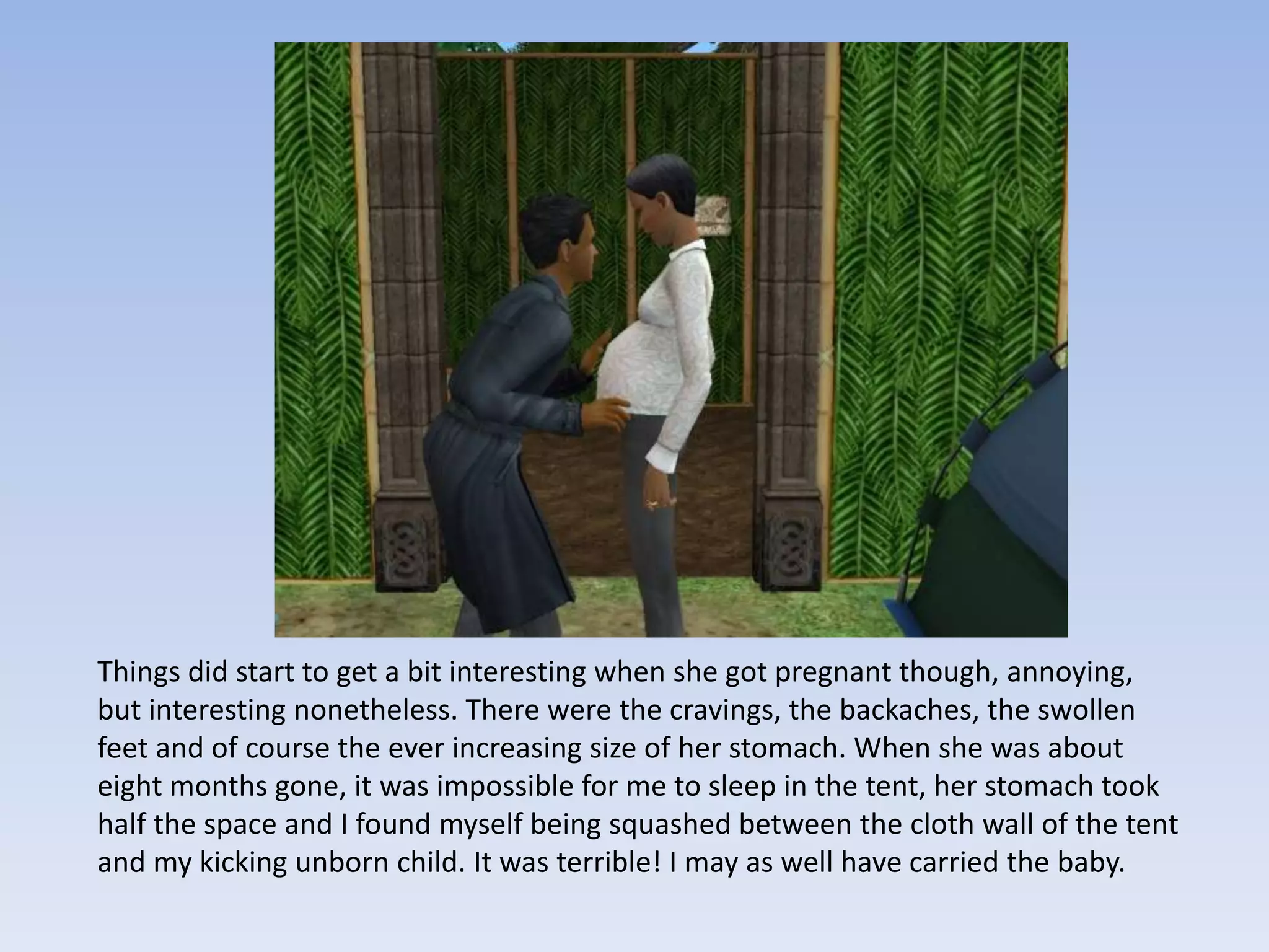 Things did start to get a bit interesting when she got pregnant though, annoying, but interesting nonetheless. There were the cravings, the backaches, the swollen feet and of course the ever increasing size of her stomach. When she was about eight months gone, it was impossible for me to sleep in the tent, her stomach took half the space and I found myself being squashed between the cloth wall of the tent and my kicking unborn child. It was terrible! I may as well have carried the baby.