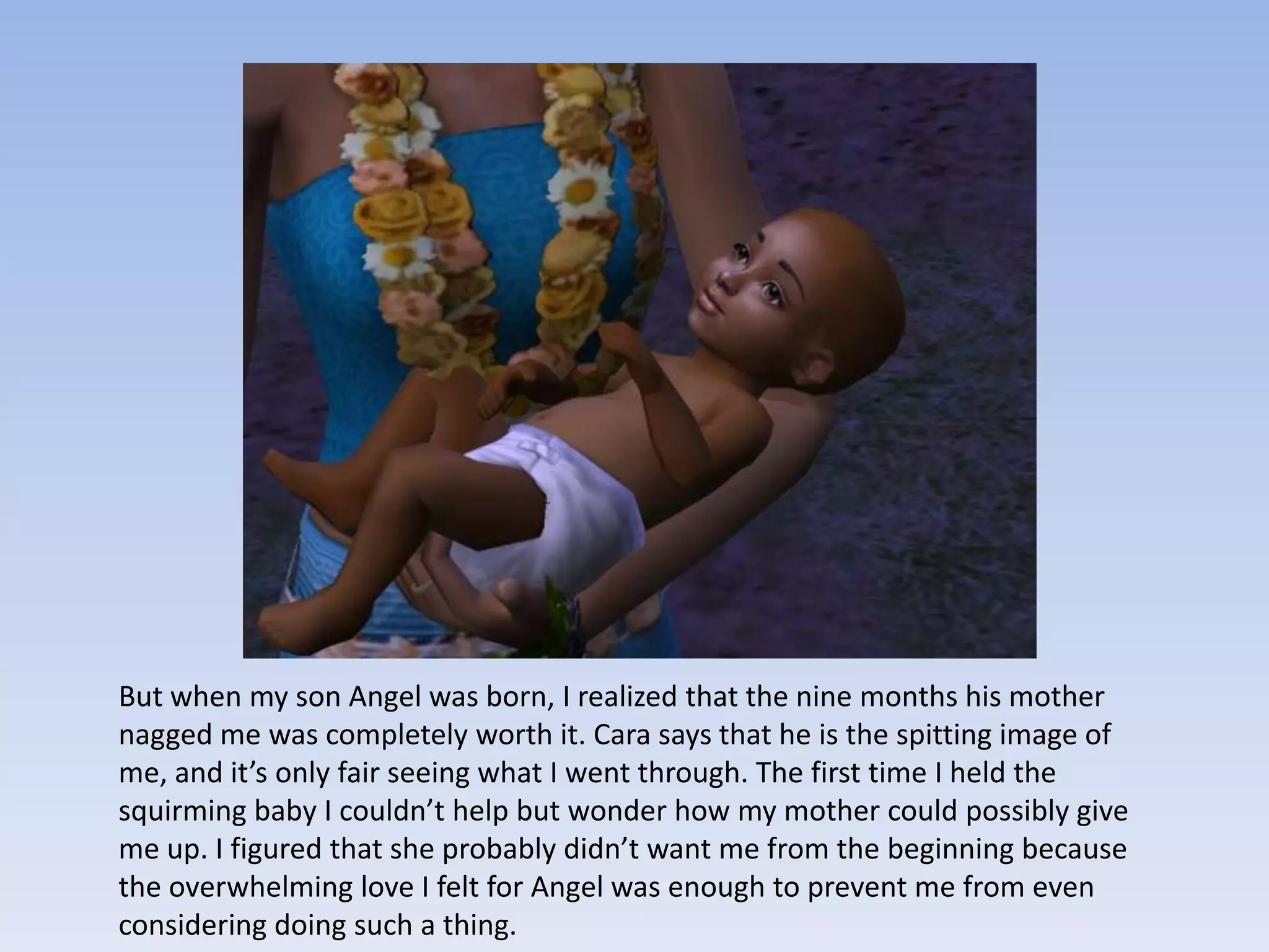 But when my son Angel was born, I realized that the nine months his mother nagged me was completely worth it. Cara says that he is the spitting image of me, and it’s only fair seeing what I went through. The first time I held the squirming baby I couldn’t help but wonder how my mother could possibly give me up. I figured that she probably didn’t want me from the beginning because the overwhelming love I felt for Angel was enough to prevent me from even considering doing such a thing.