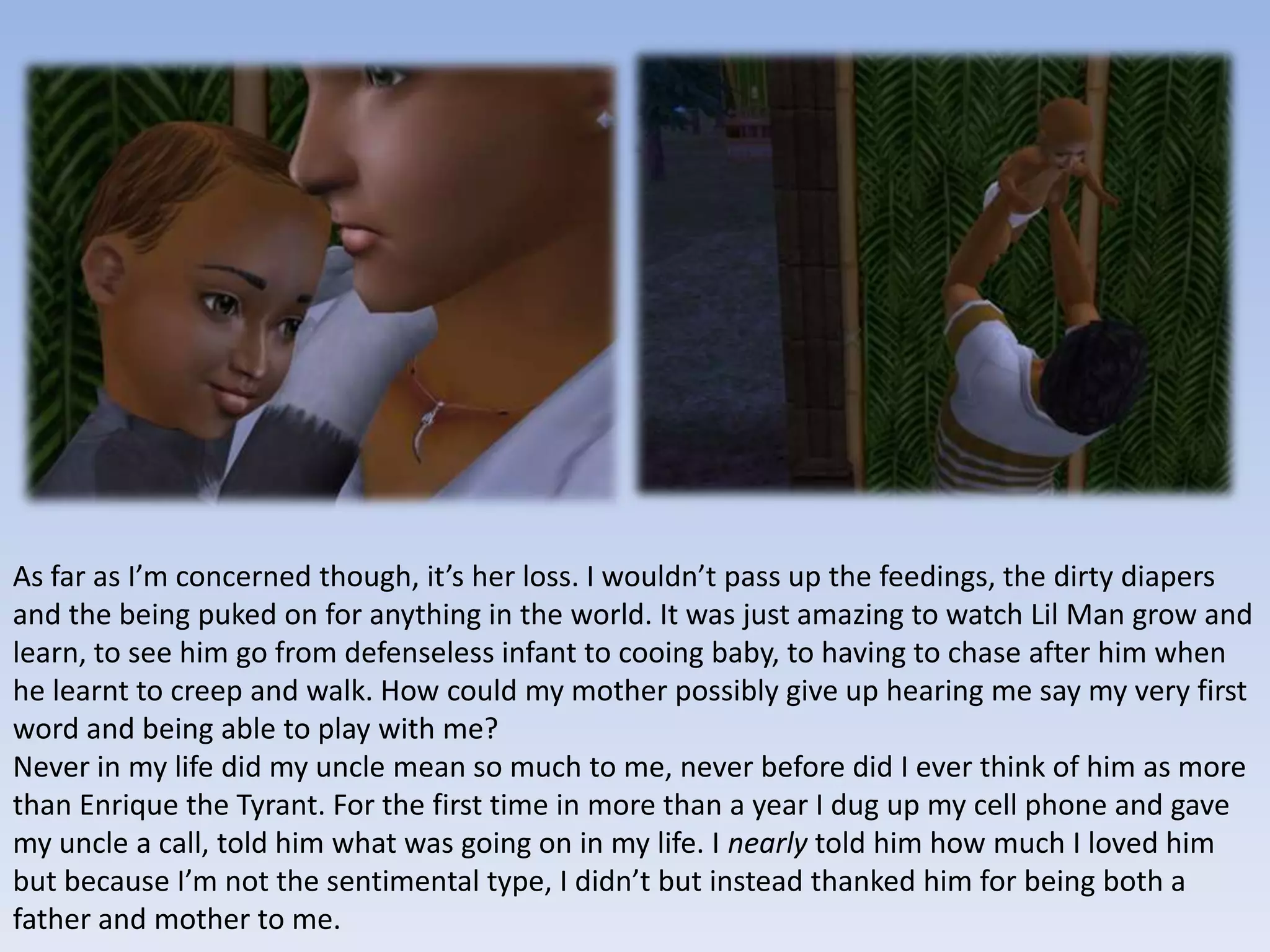 As far as I’m concerned though, it’s her loss. I wouldn’t pass up the feedings, the dirty diapers and the being puked on for anything in the world. It was just amazing to watch Lil Man grow and learn, to see him go from defenseless infant to cooing baby, to having to chase after him when he learnt to creep and walk. How could my mother possibly give up hearing me say my very first word and being able to play with me?Never in my life did my uncle mean so much to me, never before did I ever think of him as more than Enrique the Tyrant. For the first time in more than a year I dug up my cell phone and gave my uncle a call, told him what was going on in my life. I nearly told him how much I loved him but because I’m not the sentimental type, I didn’t but instead thanked him for being both a father and mother to me.