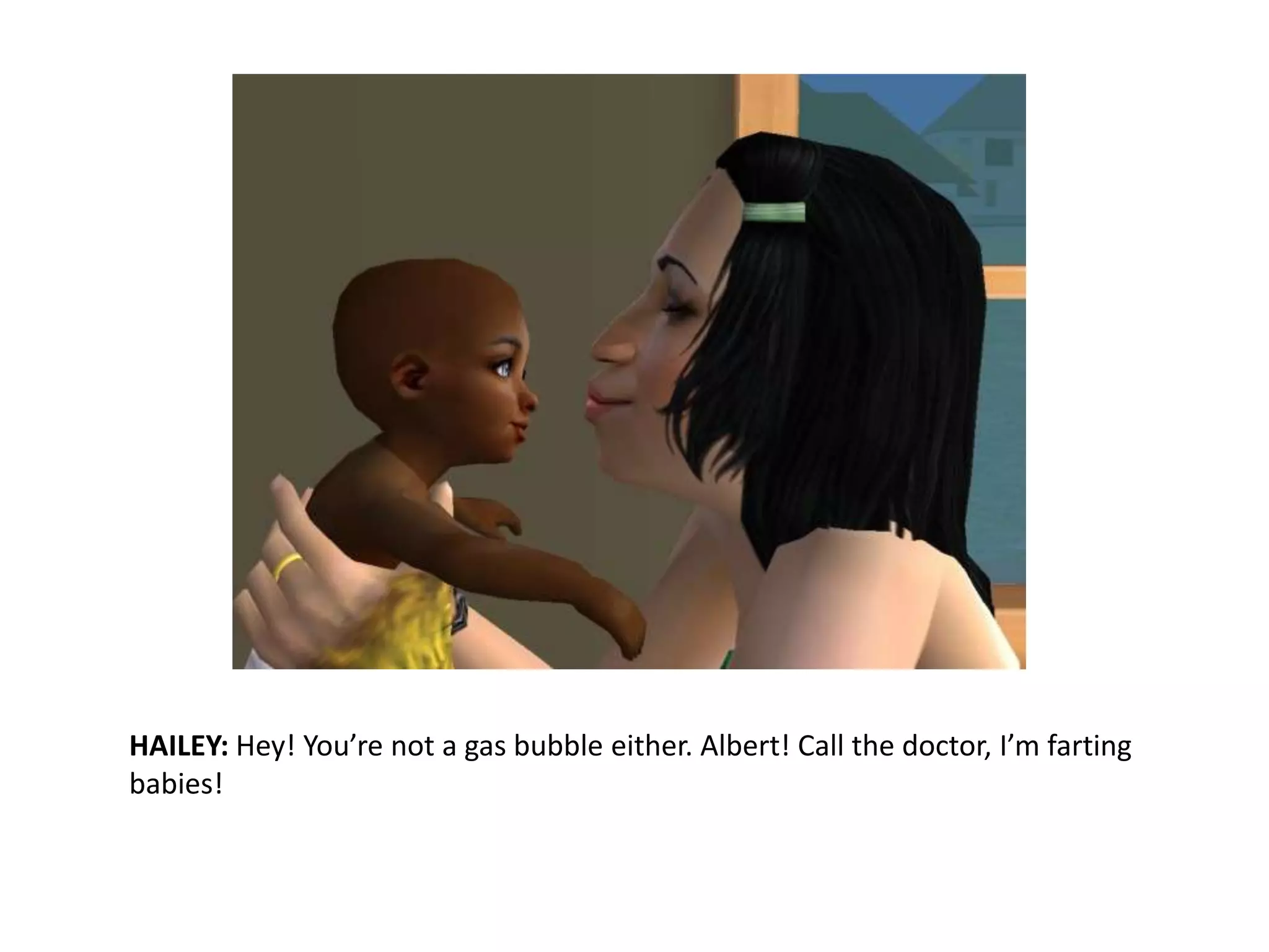 HAILEY: Hey! You’re not a gas bubble either. Albert! Call the doctor, I’m farting babies!