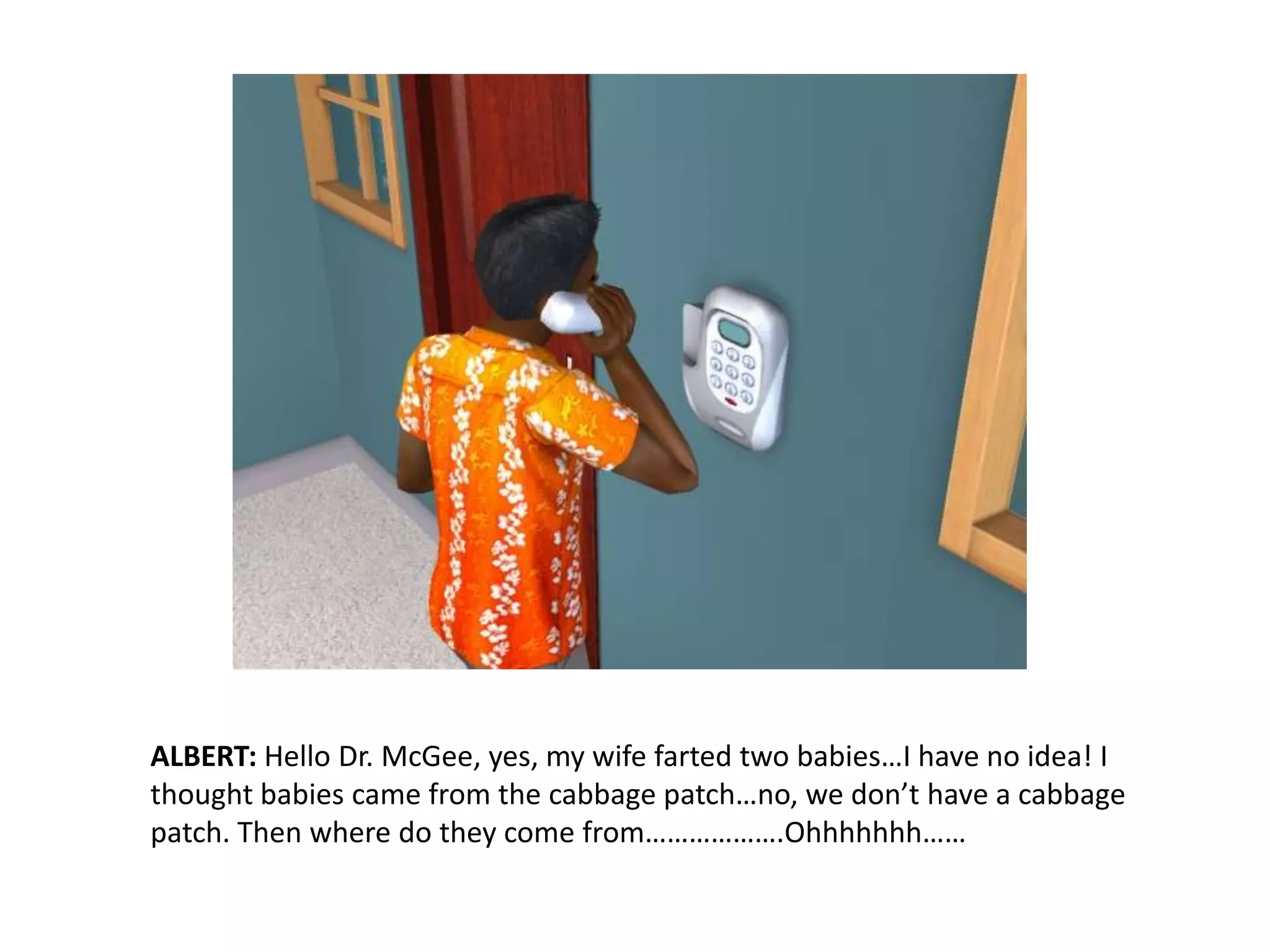 ALBERT: Hello Dr. McGee, yes, my wife farted two babies…I have no idea! I thought babies came from the cabbage patch…no, we don’t have a cabbage patch. Then where do they come from……………….Ohhhhhhh……