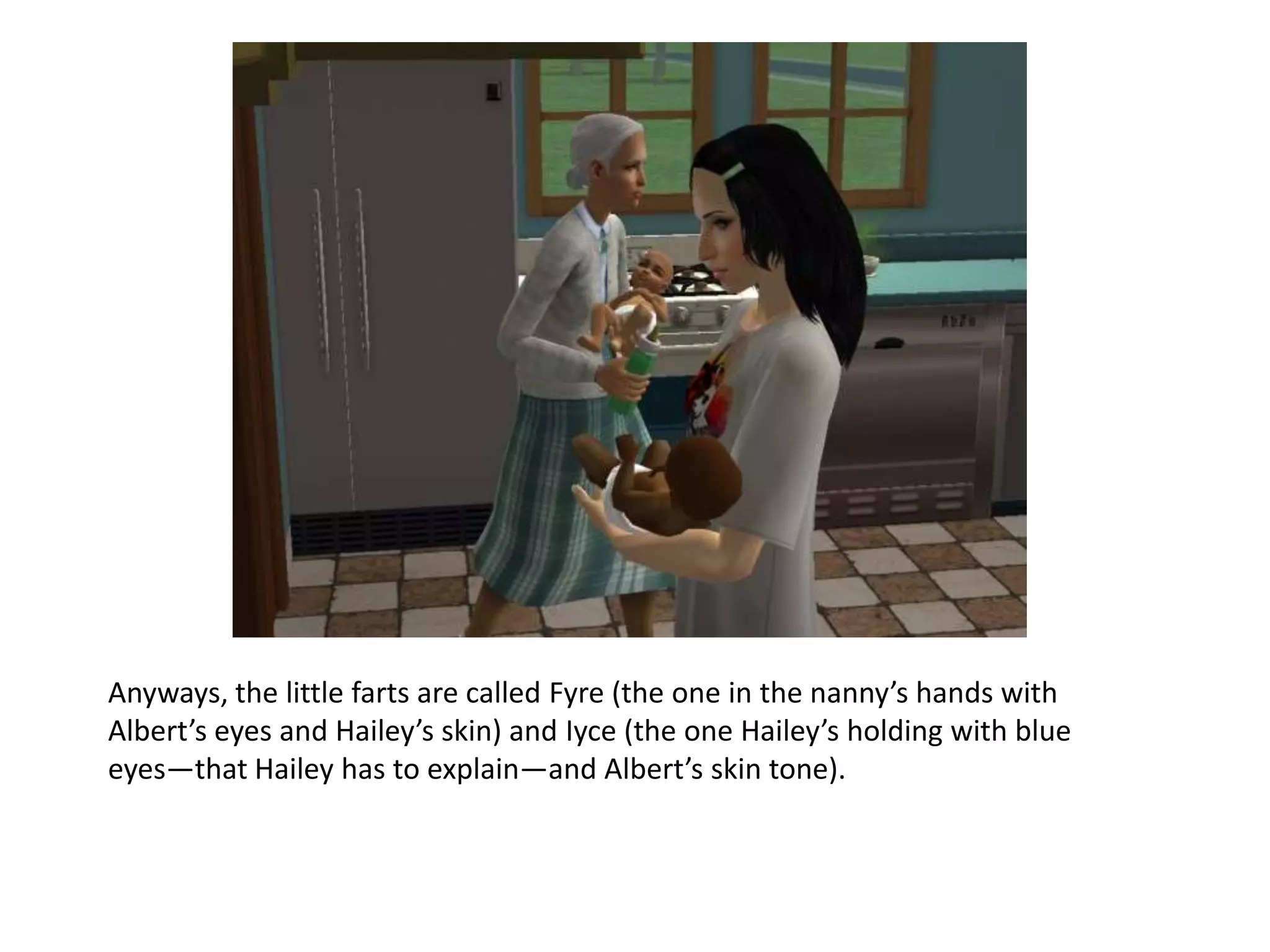 Anyways, the little farts are called Fyre (the one in the nanny’s hands with Albert’s eyes and Hailey’s skin) and Iyce (the one Hailey’s holding with blue eyes—that Hailey has to explain—and Albert’s skin tone).