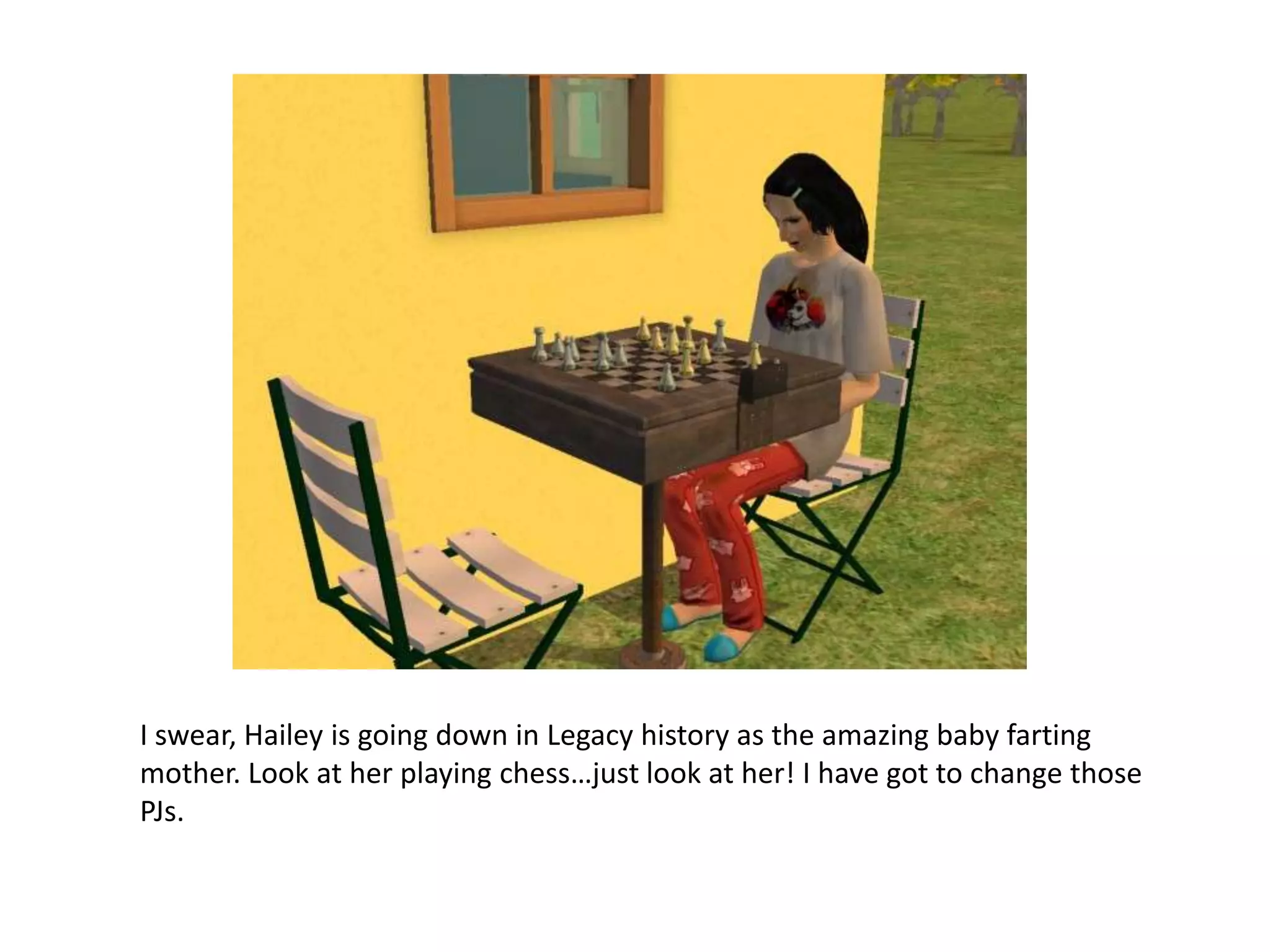 I swear, Hailey is going down in Legacy history as the amazing baby farting mother. Look at her playing chess…just look at her! I have got to change those PJs.