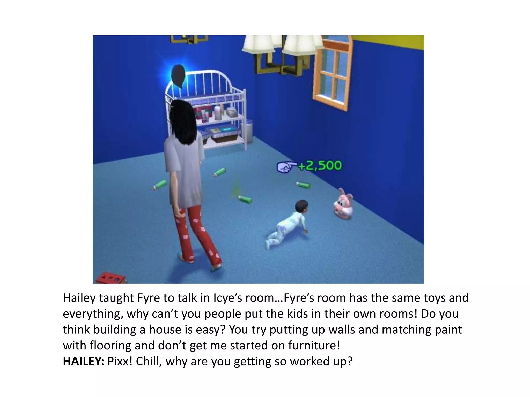 Hailey taught Fyre to talk in Icye’s room…Fyre’s room has the same toys and everything, why can’t you people put the kids in their own rooms! Do you think building a house is easy? You try putting up walls and matching paint with flooring and don’t get me started on furniture! HAILEY: Pixx! Chill, why are you getting so worked up?