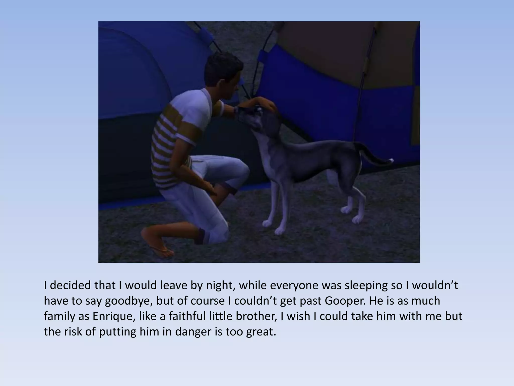 I decided that I would leave by night, while everyone was sleeping so I wouldn’t have to say goodbye, but of course I couldn’t get past Gooper. He is as much family as Enrique, like a faithful little brother, I wish I could take him with me but the risk of putting him in danger is too great.