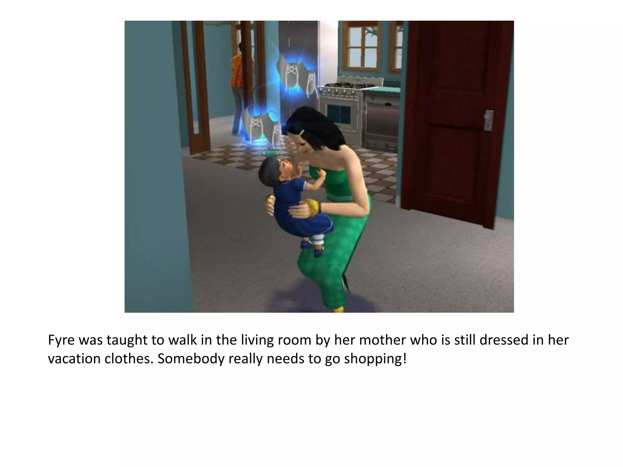 Fyre was taught to walk in the living room by her mother who is still dressed in her vacation clothes. Somebody really needs to go shopping!