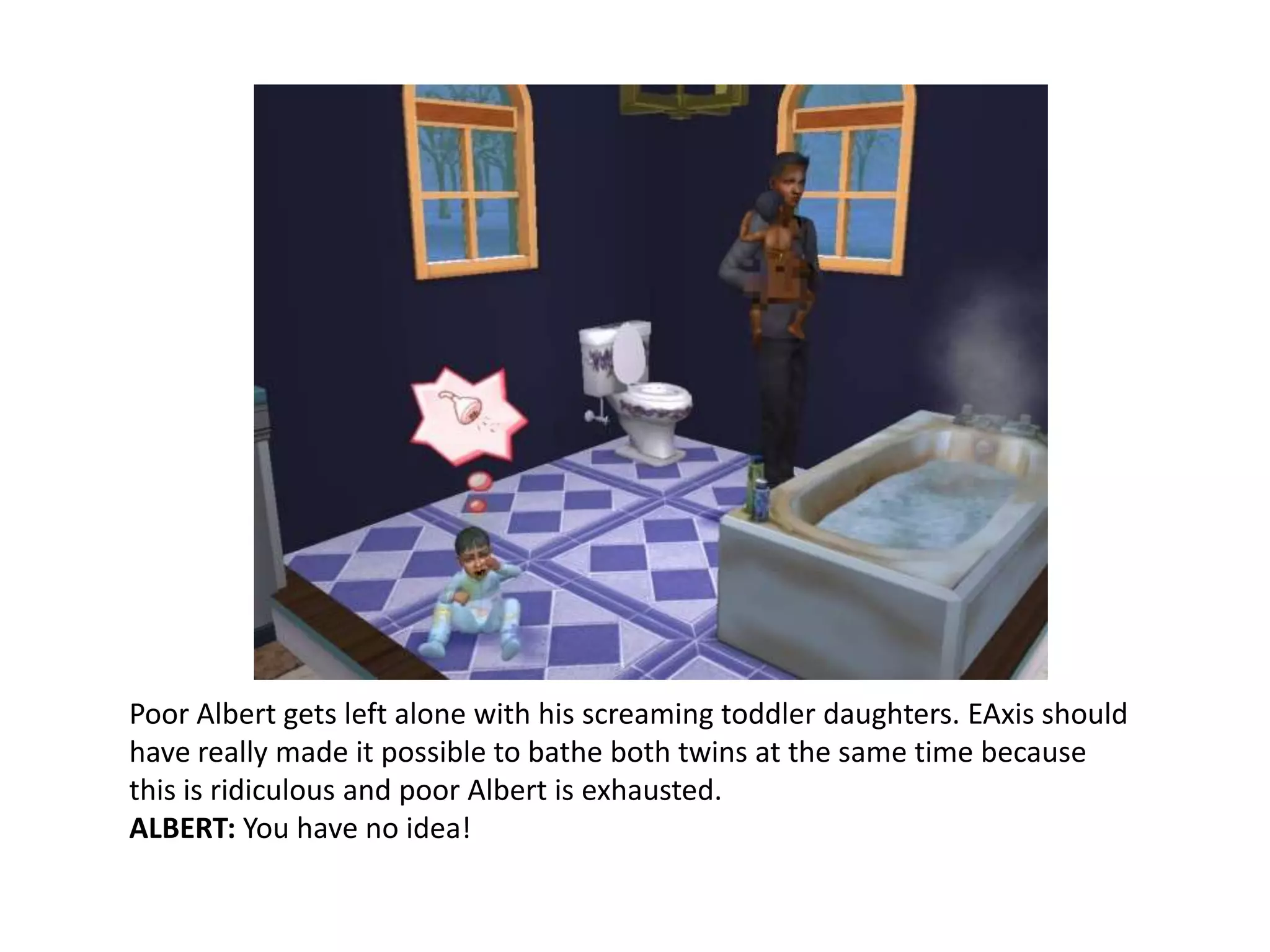Poor Albert gets left alone with his screaming toddler daughters. EAxis should have really made it possible to bathe both twins at the same time because this is ridiculous and poor Albert is exhausted.ALBERT: You have no idea!