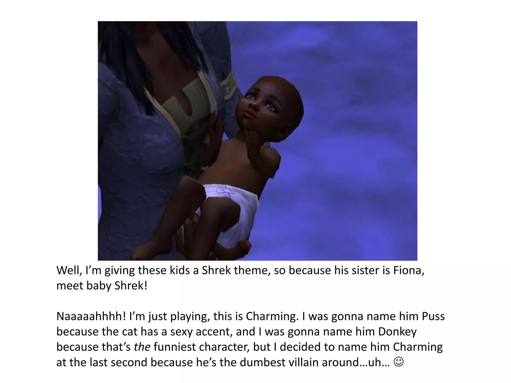 Well, I’m giving these kids a Shrek theme, so because his sister is Fiona, meet baby Shrek!Naaaaahhhh! I’m just playing, this is Charming. I was gonna name him Puss because the cat has a sexy accent, and I was gonna name him Donkey because that’s the funniest character, but I decided to name him Charming at the last second because he’s the dumbest villain around…uh… 