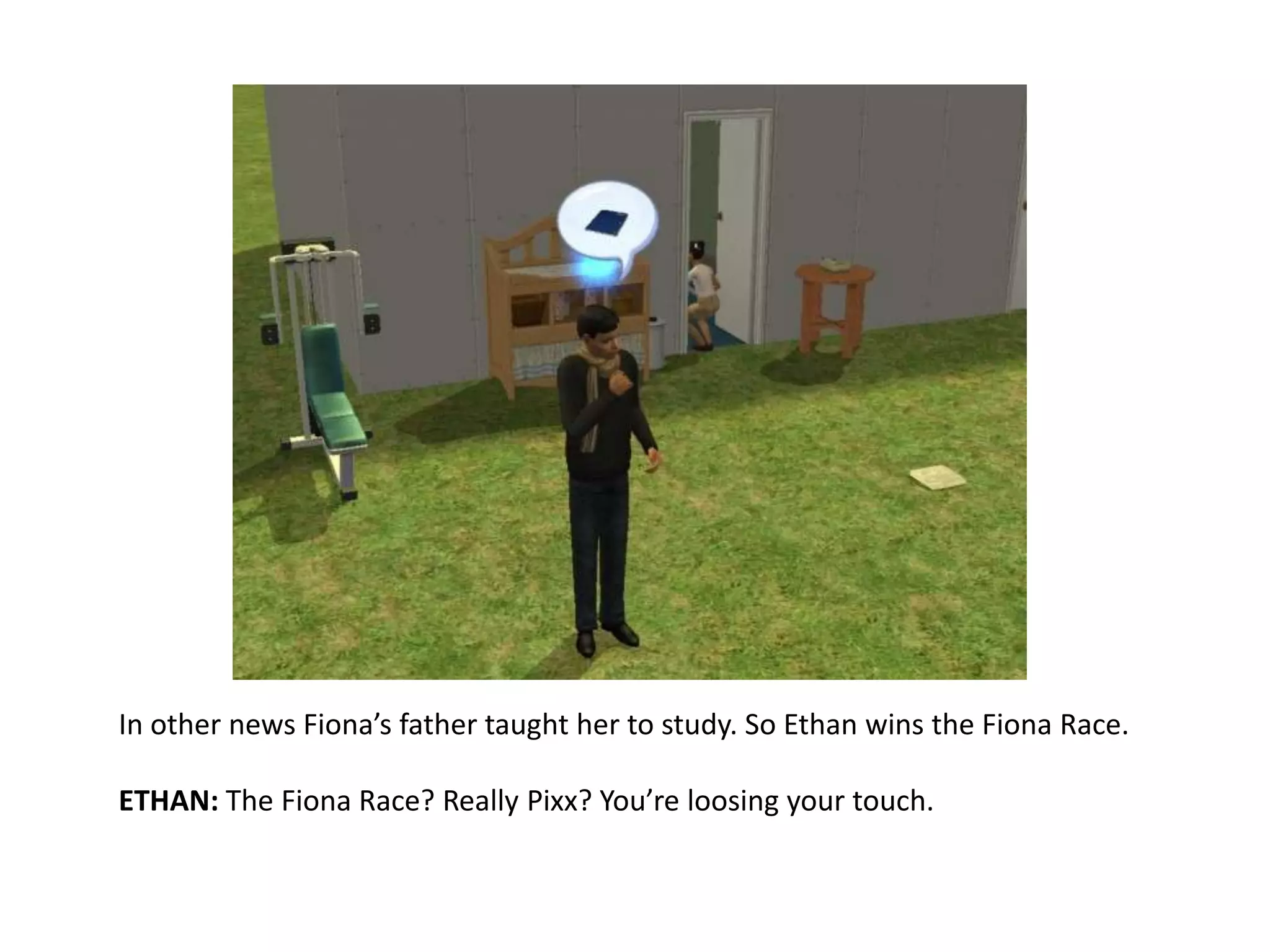 In other news Fiona’s father taught her to study. So Ethan wins the Fiona Race.ETHAN: The Fiona Race? Really Pixx? You’re loosing your touch.