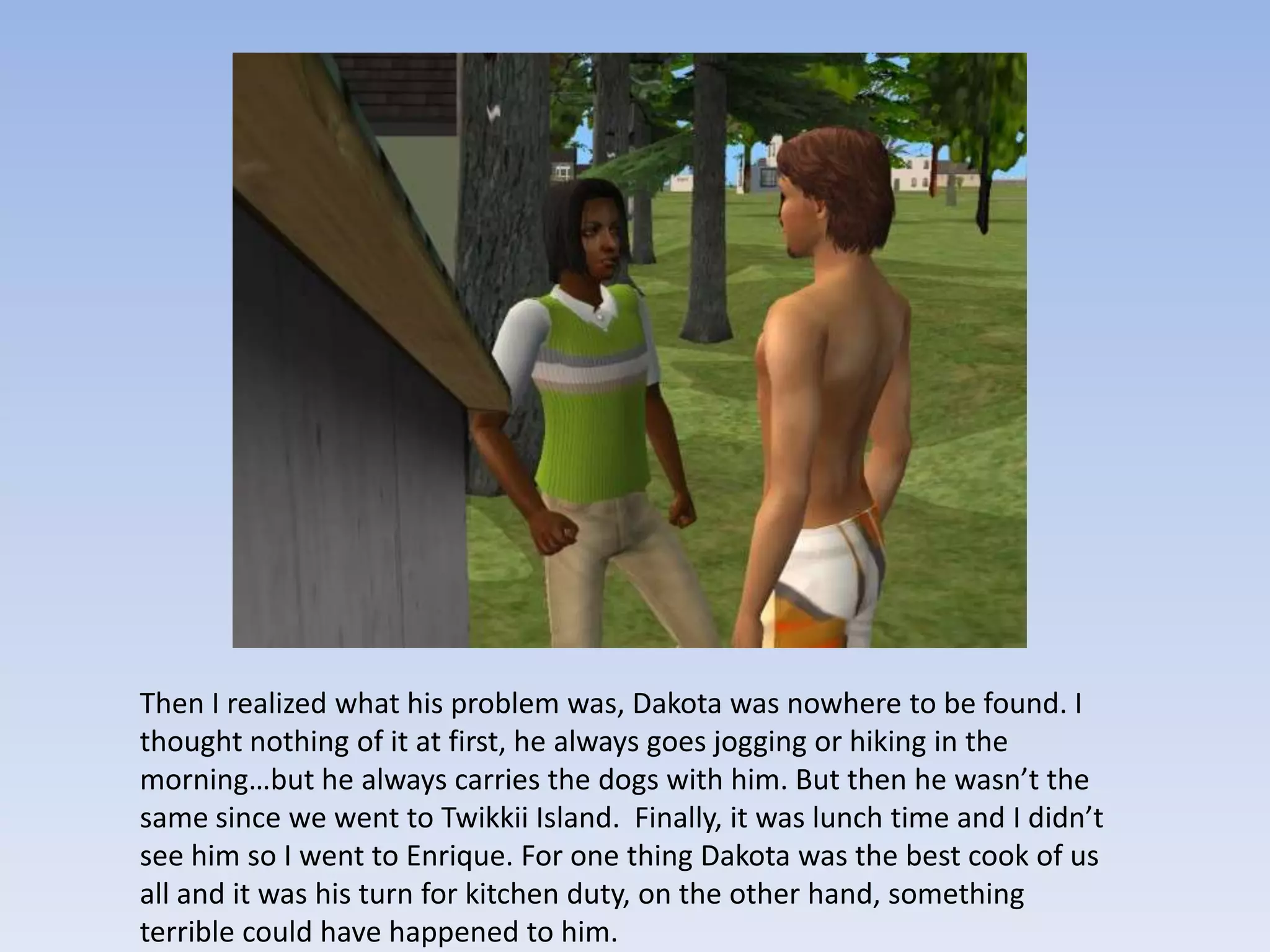 Then I realized what his problem was, Dakota was nowhere to be found. I thought nothing of it at first, he always goes jogging or hiking in the morning…but he always carries the dogs with him. But then he wasn’t the same since we went to Twikkii Island.  Finally, it was lunch time and I didn’t see him so I went to Enrique. For one thing Dakota was the best cook of us all and it was his turn for kitchen duty, on the other hand, something terrible could have happened to him.