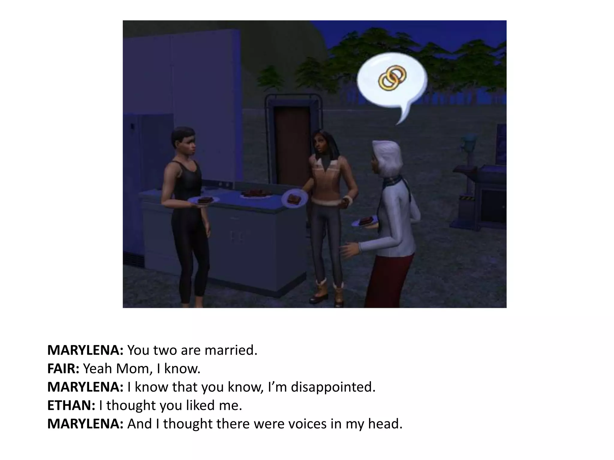 MARYLENA: You two are married.FAIR: Yeah Mom, I know.MARYLENA: I know that you know, I’m disappointed.ETHAN: I thought you liked me.MARYLENA: And I thought there were voices in my head.