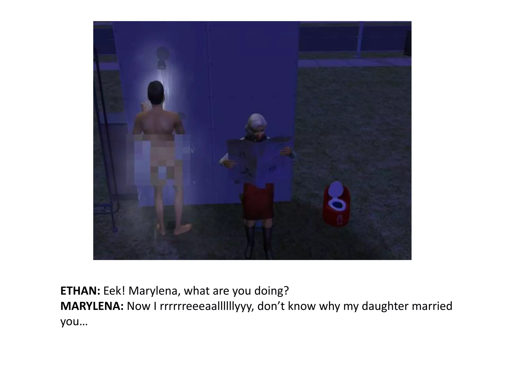 ETHAN: Eek! Marylena, what are you doing?MARYLENA: Now I rrrrrreeeaallllllyyy, don’t know why my daughter married you…