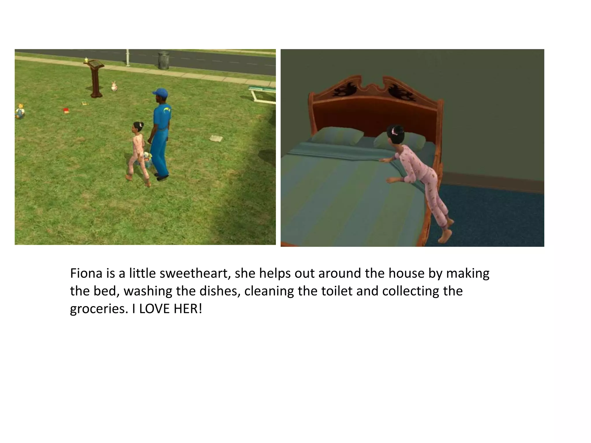 Fiona is a little sweetheart, she helps out around the house by making the bed, washing the dishes, cleaning the toilet and collecting the groceries. I LOVE HER!