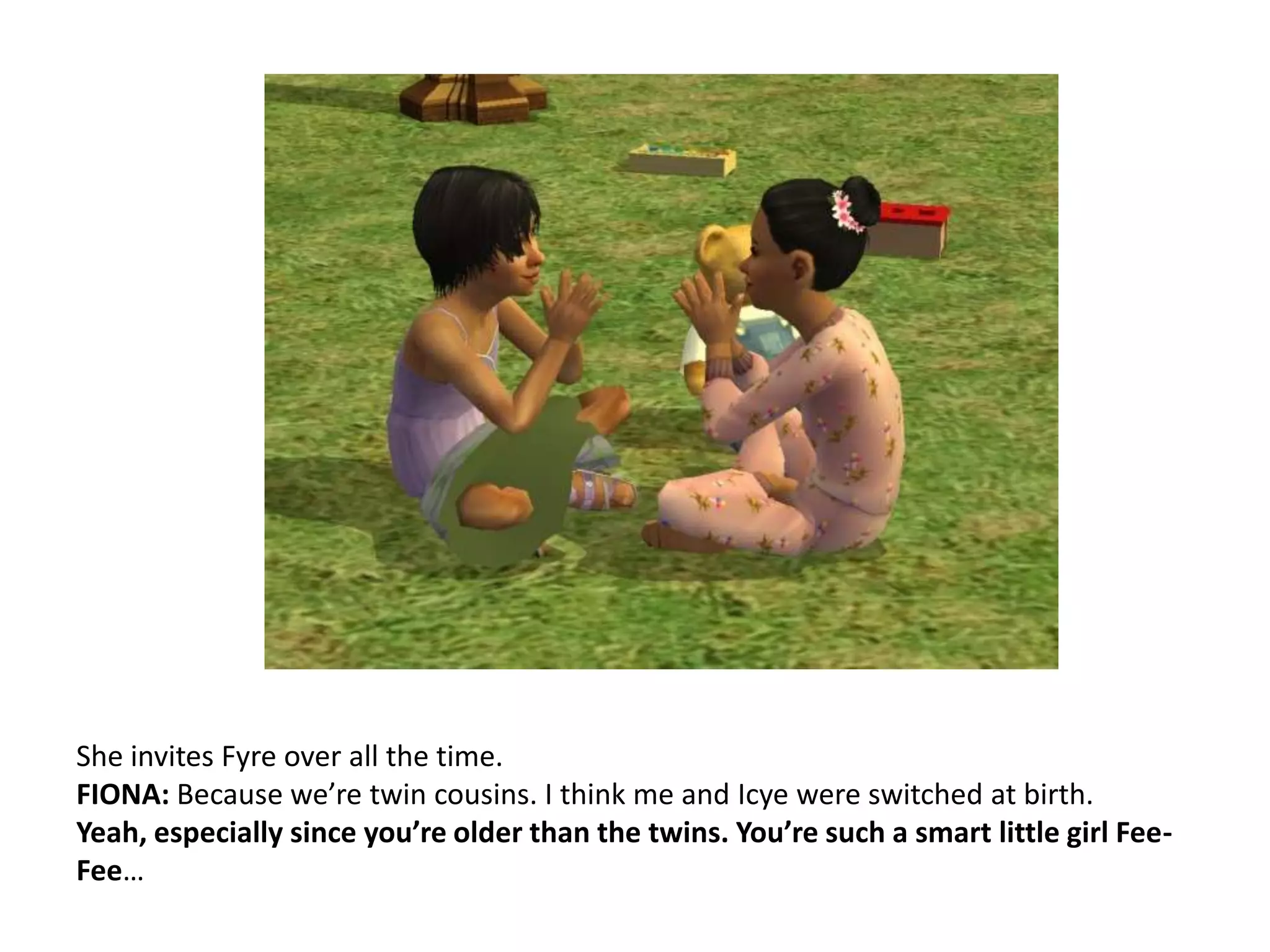 She invites Fyre over all the time.FIONA: Because we’re twin cousins. I think me and Icye were switched at birth.Yeah, especially since you’re older than the twins. You’re such a smart little girl Fee-Fee…