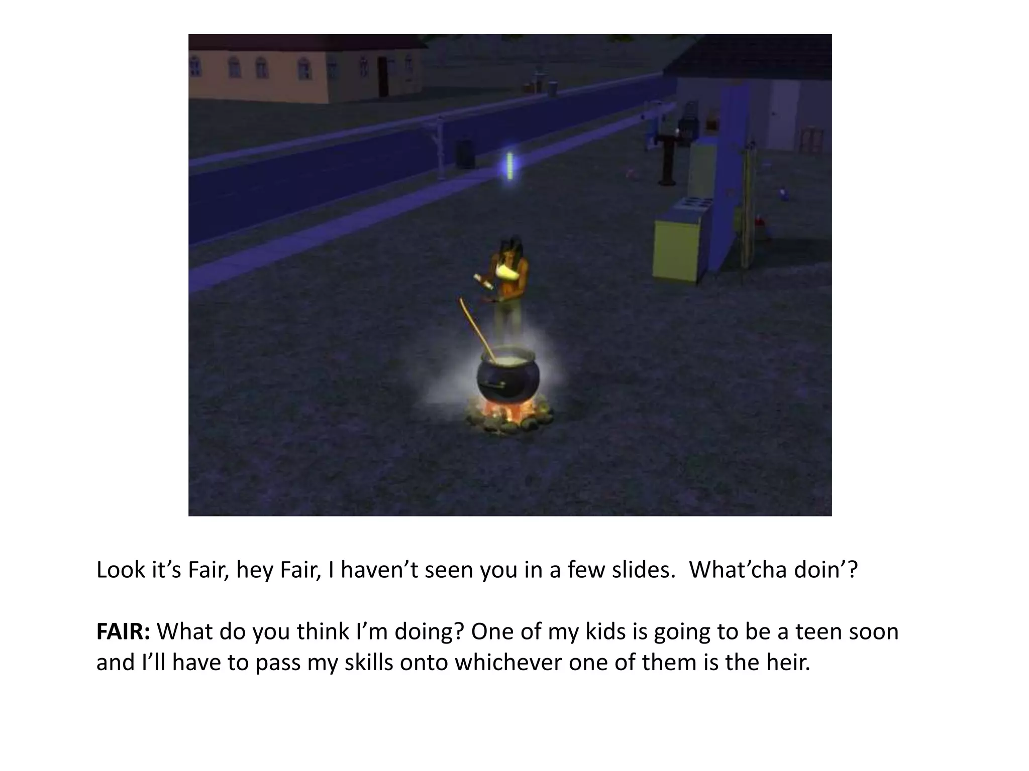 Look it’s Fair, hey Fair, I haven’t seen you in a few slides.  What’chadoin’?FAIR: What do you think I’m doing? One of my kids is going to be a teen soon and I’ll have to pass my skills onto whichever one of them is the heir.