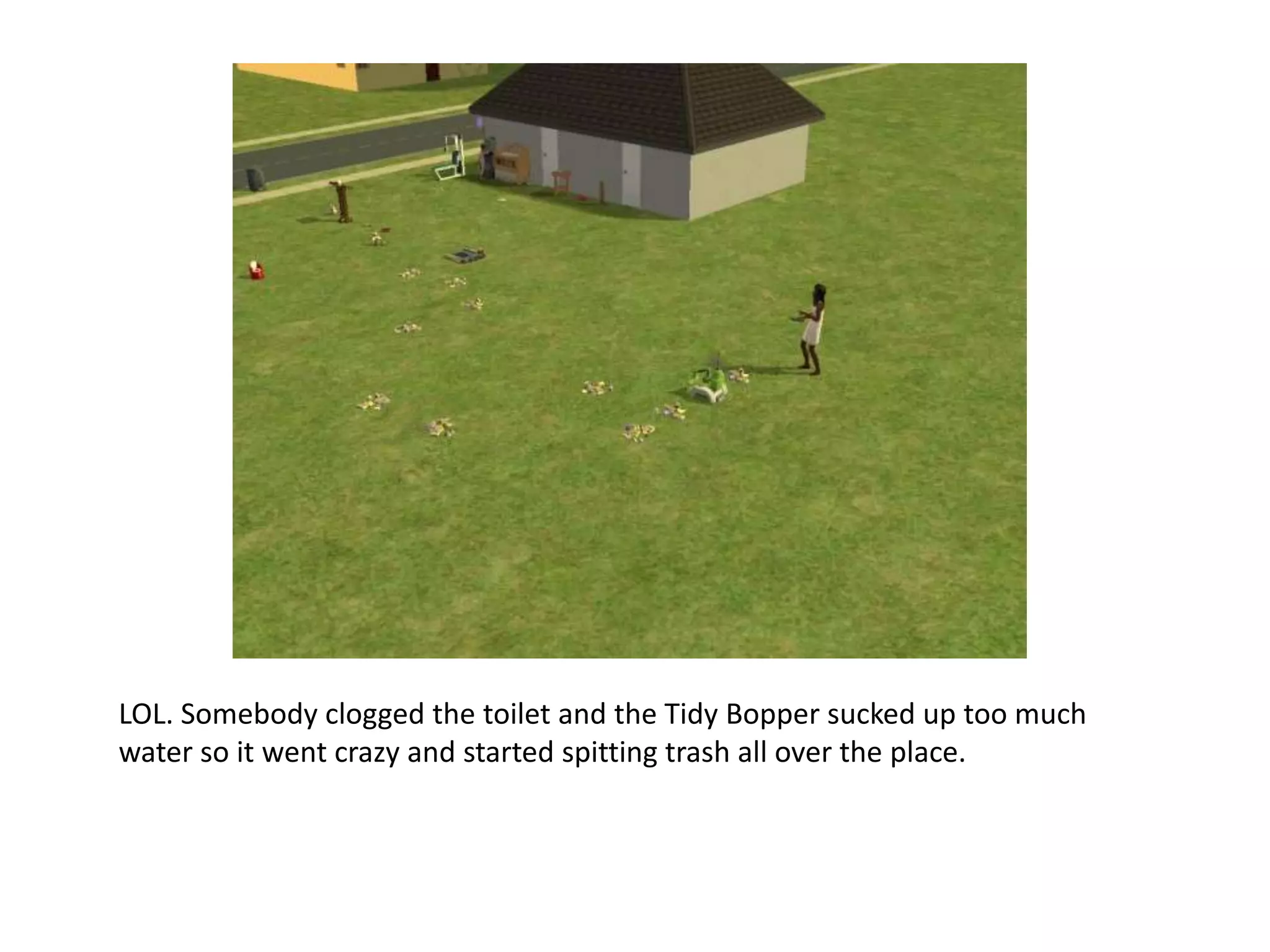 LOL. Somebody clogged the toilet and the Tidy Bopper sucked up too much water so it went crazy and started spitting trash all over the place. 
