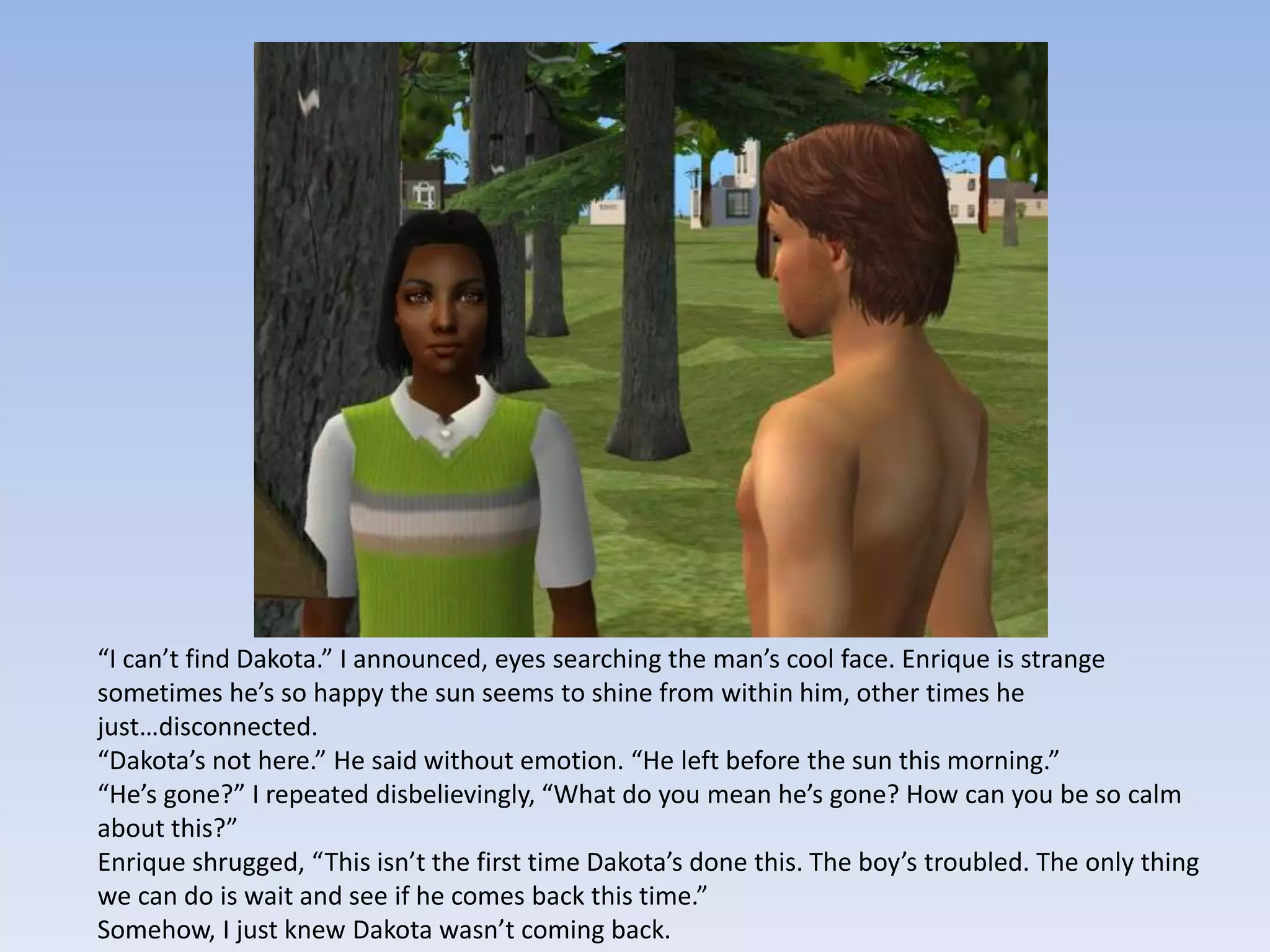 “I can’t find Dakota.” I announced, eyes searching the man’s cool face. Enrique is strange sometimes he’s so happy the sun seems to shine from within him, other times he just…disconnected.“Dakota’s not here.” He said without emotion. “He left before the sun this morning.”“He’s gone?” I repeated disbelievingly, “What do you mean he’s gone? How can you be so calm about this?”Enrique shrugged, “This isn’t the first time Dakota’s done this. The boy’s troubled. The only thing we can do is wait and see if he comes back this time.”Somehow, I just knew Dakota wasn’t coming back.