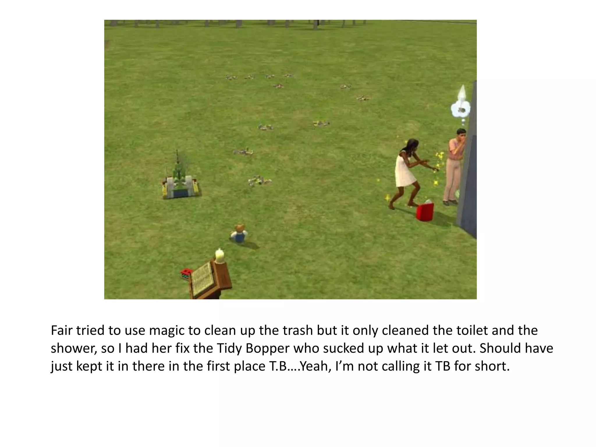 Fair tried to use magic to clean up the trash but it only cleaned the toilet and the shower, so I had her fix the Tidy Bopper who sucked up what it let out. Should have just kept it in there in the first place T.B….Yeah, I’m not calling it TB for short.