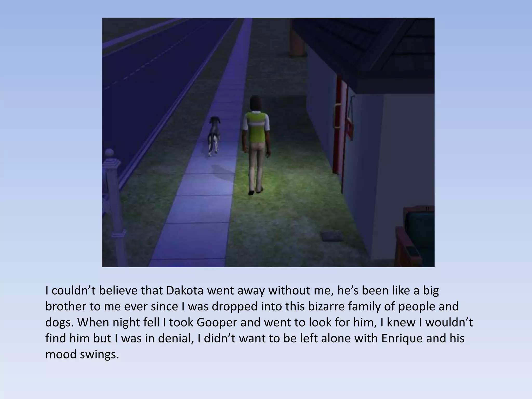 I couldn’t believe that Dakota went away without me, he’s been like a big brother to me ever since I was dropped into this bizarre family of people and dogs. When night fell I took Gooper and went to look for him, I knew I wouldn’t find him but I was in denial, I didn’t want to be left alone with Enrique and his mood swings. 