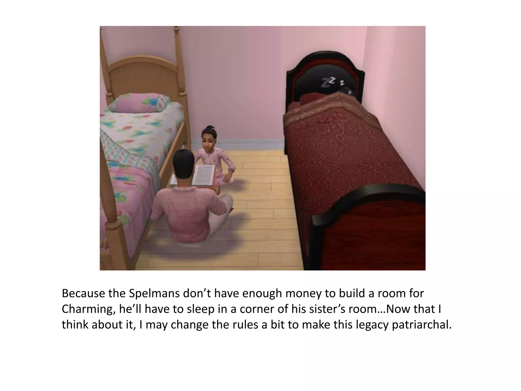 Because the Spelmans don’t have enough money to build a room for Charming, he’ll have to sleep in a corner of his sister’s room…Now that I think about it, I may change the rules a bit to make this legacy patriarchal. 
