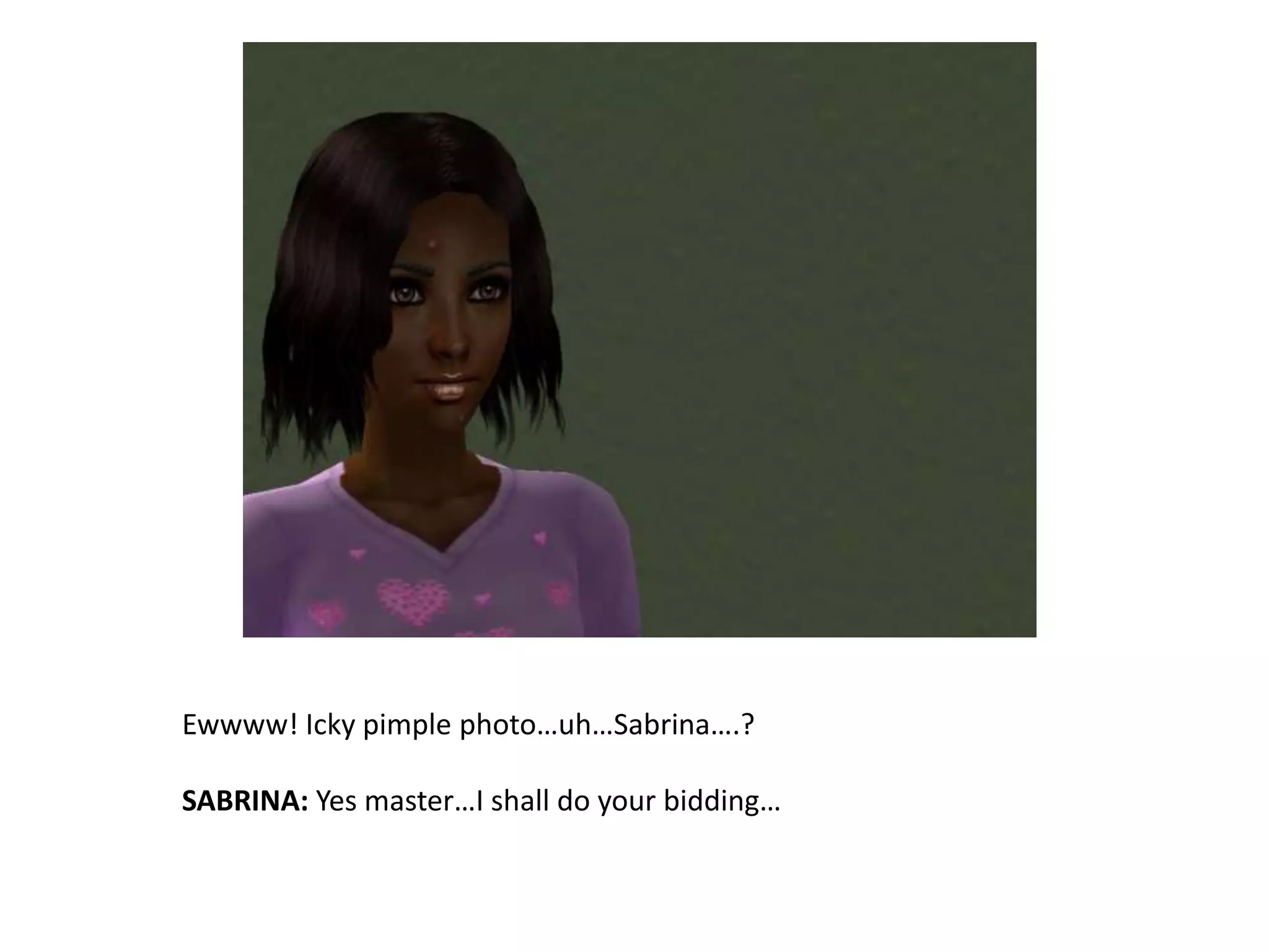 Ewwww! Icky pimple photo…uh…Sabrina….?SABRINA: Yes master…I shall do your bidding…