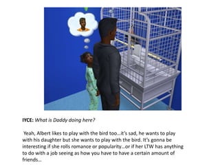IYCE: What is Daddy doing here?Yeah, Albert likes to play with the bird too…it’s sad, he wants to play with his daughter but she wants to play with the bird. It’s gonna be interesting if she rolls romance or popularity…or if her LTW has anything to do with a job seeing as how you have to have a certain amount of friends…
