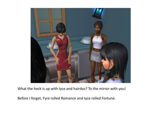 What the heck is up with Iyce and hairdos? To the mirror with you!Before I forget, Fyre rolled Romance and Iyce rolled Fortune.