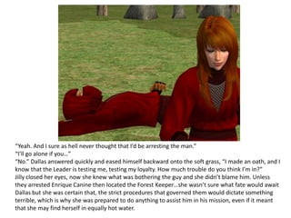 “Yeah. And I sure as hell never thought that I’d be arresting the man.”“I’ll go alone if you…”“No.” Dallas answered quickly and eased himself backward onto the soft grass, “I made an oath, and I know that the Leader is testing me, testing my loyalty. How much trouble do you think I’m in?”Jilly closed her eyes, now she knew what was bothering the guy and she didn’t blame him. Unless they arrested Enrique Canine then located the Forest Keeper…she wasn’t sure what fate would await Dallas but she was certain that, the strict procedures that governed them would dictate something terrible, which is why she was prepared to do anything to assist him in his mission, even if it meant that she may find herself in equally hot water.