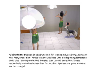 Apparently the tradition of aging when I’m not looking includes dying…I actually miss Marylena! I didn’t notice that she was dead until a red spinning tombstone and a blue spinning tombstone  hovered over Dustin’s and Sabrina’s head respectively, immediately after their first woohoo. I paused the game in time to see this though!