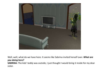 Well, well, what do we have here. It seems like Sabrina invited herself over. What are you doing here? SABRINA: The kids’ teddy was outside, I just thought I would bring it inside for my dear sister.