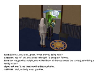 FAIR: Sabrina…you look…green. What are you doing here?SABRINA: You left this outside so I thought I’d bring it in for you.FAIR: Let me get this straight, you walked from all the way across the street just to bring a teddy inside?If you ask me I’ll say that sounds a bit suspicious…SABRINA: Well, nobody asked you Pixx.