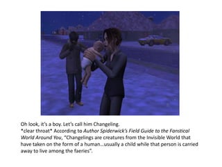 Oh look, it’s a boy. Let’s call him Changeling.  *clear throat* According to Author Spiderwick’s Field Guide to the Fanstical World Around You, “Changelings are creatures from the Invisible World that have taken on the form of a human…usually a child while that person is carried away to live among the faeries”. 