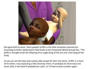 She gave birth to twins. Twins people! Griffin is the little chocolate covered one. According to Arthur Spiderwick’s Field Guide to the Fantastical World Around You, “The griffin is thought to be the offspring of an eagle (king of the air) and a lion (king of the land).As you can see the boys look exactly alike except for their skin tones. Griffin is a clone of his father. I was expecting a little diversity. Hmm, I’ll probably let them have one more child, if not there’ll probably be a poll…or I’ll have to pick numbers again.