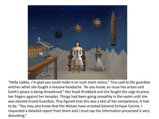 “Hello Ladies, I’m glad you could make it on such short notice,” Tina said to the guardian witches while she fought a massive headache. “As you know, an issue has arisen and Earth’s peace is being threatened.” Her head throbbed and she fought the urge to press her fingers against her temples. Things had been going smoothly in the realm until she was elected Grand Guardian, Tina figured that this was a test of her competence, it had to be. “You may also know that the Wolves have arrested General Enrique Canine, I requested a detailed report from them and I must say the information presented is very disturbing.” 