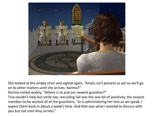 She looked at the empty chair and sighed again, “Amylu isn’t present as yet so we’ll go on to other matters until she arrives. Karima?”Karima smiled widely, “Where is Jo and our newest guardian?”Tina couldn’t help but smile too, recruiting Val was the one bit of positivity, the newest member-to-be excited all of the guardians, “Jo is administering her test as we speak, I expect them back in about a week’s time. And that was what I wanted to discuss with you but not until Amy arrives.”