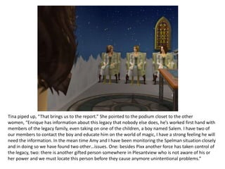 Tina piped up, “That brings us to the report.” She pointed to the podium closet to the other women, “Enrique has information about this legacy that nobody else does, he’s worked first hand with members of the legacy family, even taking on one of the children, a boy named Salem. I have two of our members to contact the boy and educate him on the world of magic, I have a strong feeling he will need the information. In the mean time Amy and I have been monitoring the Spelman situation closely and in doing so we have found two other…issues. One: besides Pixx another force has taken control of the legacy, two: there is another gifted person somewhere in Plesantview who is not aware of his or her power and we must locate this person before they cause anymore unintentional problems.”