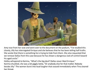 Amy rose from her seat and went over to the document on the podium, “I’ve studied this closely, Jilly has interrogated Enrique and she believes that he has been telling half truths. She wrote that there is something he is trying to hide from them. She also requested that we remove Dallas from this case because he has shown a dangerous lack of control toward his aged uncle.” Holley whispered to Karima, “What’s the big deal? Dallas never liked Enrique.”Karima chuckled, she was a bit giggly lately, “Or anybody else for that matter. Nobody beside Jilly.” The women burst into loud laugher that ceased immediately when Tina cleared her throat.