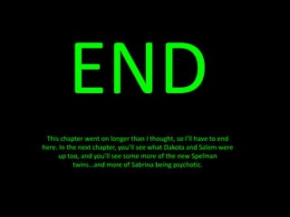 ENDThis chapter went on longer than I thought, so I’ll have to end here. In the next chapter, you’ll see what Dakota and Salem were up too, and you’ll see some more of the new Spelman twins…and more of Sabrina being psychotic. 