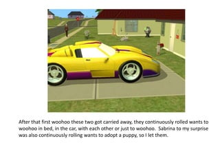 After that first woohoo these two got carried away, they continuously rolled wants to woohoo in bed, in the car, with each other or just to woohoo.  Sabrina to my surprise was also continuously rolling wants to adopt a puppy, so I let them.
