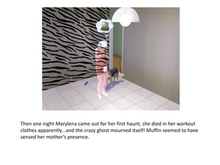 Then one night Marylena came out for her first haunt, she died in her workout clothes apparently…and the crazy ghost mourned itself! Muffin seemed to have sensed her mother’s presence. 