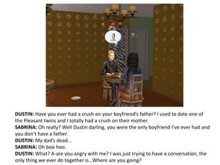 DUSTIN: Have you ever had a crush on your boyfriend’s father? I used to date one of the Pleasant twins and I totally had a crush on their mother.SABRINA: Oh really? Well Dustin darling, you were the only boyfriend I’ve ever had and you don’t have a father.DUSTIN: My dad’s dead…SABRINA: Oh boo hoo.DUSTIN: What? A-are you angry with me? I was just trying to have a conversation, the only thing we ever do together is…Where are you going?
