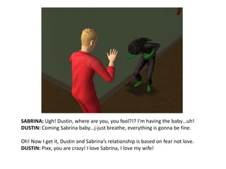 SABRINA: Ugh! Dustin, where are you, you fool?!? I’m having the baby…uh!DUSTIN: Coming Sabrina baby…j-just breathe, everything is gonna be fine.Oh! Now I get it, Dustin and Sabrina’s relationship is based on fear not love.DUSTIN: Pixx, you are crazy! I love Sabrina, I love my wife!