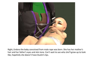 Right, Endora the baby conceived from male rape was born. She has her mother’s hair and her father’s eyes and skin tone. Can’t wait to see who she’ll grow up to look like, hopefully she doesn’t have Dustin’s lips.