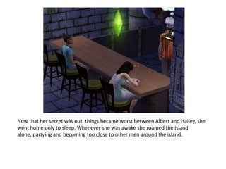 Now that her secret was out, things became worst between Albert and Hailey, she went home only to sleep. Whenever she was awake she roamed the island alone, partying and becoming too close to other men around the island.