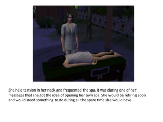 She held tension in her neck and frequented the spa. It was during one of her massages that she got the idea of opening her own spa. She would be retiring soon and would need something to do during all the spare time she would have.