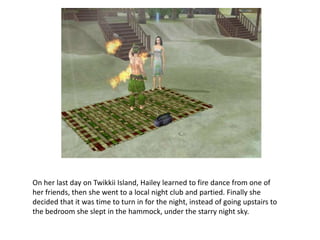 On her last day on Twikkii Island, Hailey learned to fire dance from one of her friends, then she went to a local night club and partied. Finally she decided that it was time to turn in for the night, instead of going upstairs to the bedroom she slept in the hammock, under the starry night sky.