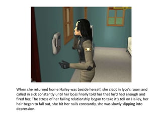 When she returned home Hailey was beside herself, she slept in Iyce’s room and called in sick constantly until her boss finally told her that he’d had enough and fired her. The stress of her failing relationship began to take it’s toll on Hailey, her hair began to fall out, she bit her nails constantly, she was slowly slipping into depression.